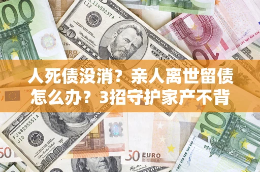 北京人死债没消？亲人离世留债怎么办？3招守护家产不背锅