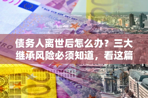 北京债务人离世后怎么办？三大继承风险必须知道，看这篇就够了
