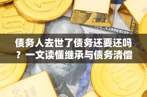 北京债务人去世了债务还要还吗？一文读懂继承与债务清偿