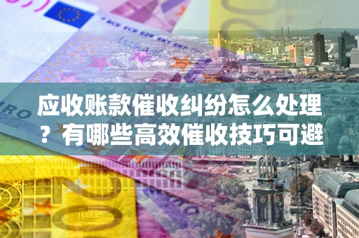 北京应收账款催收纠纷怎么处理？有哪些高效催收技巧可避免坏账？