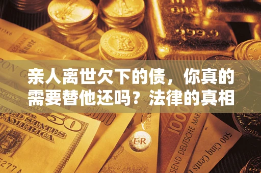 北京亲人离世欠下的债，你真的需要替他还吗？法律的真相或许与你想的不一样